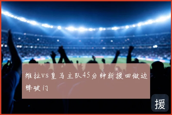 维拉vs皇马主队45分钟新援回做边锋破门